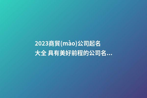 2023商貿(mào)公司起名大全 具有美好前程的公司名字